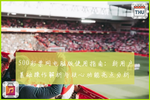 500彩票网电脑版使用指南：新用户基础操作解析与核心功能亮点分析
