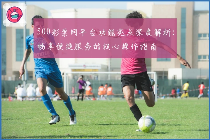 500彩票网平台功能亮点深度解析：畅享便捷服务的核心操作指南