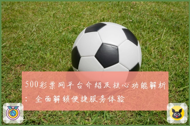 500彩票网平台介绍及核心功能解析：全面解锁便捷服务体验