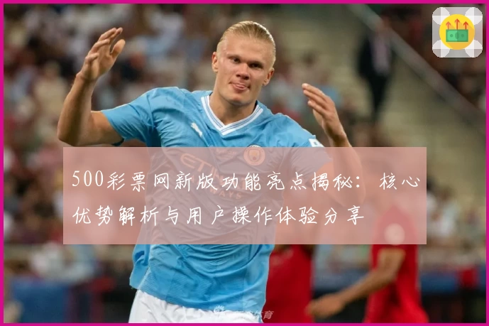500彩票网新版功能亮点揭秘：核心优势解析与用户操作体验分享