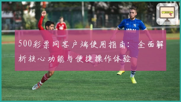 500彩票网客户端使用指南：全面解析核心功能与便捷操作体验