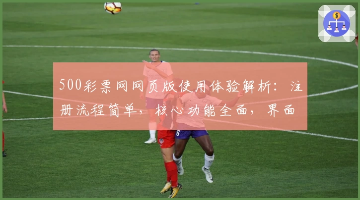 500彩票网网页版使用体验解析：注册流程简单，核心功能全面，界面操作流畅