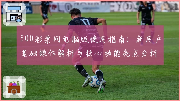 500彩票网电脑版使用指南：新用户基础操作解析与核心功能亮点分析