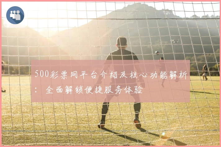 500彩票网平台介绍及核心功能解析：全面解锁便捷服务体验
