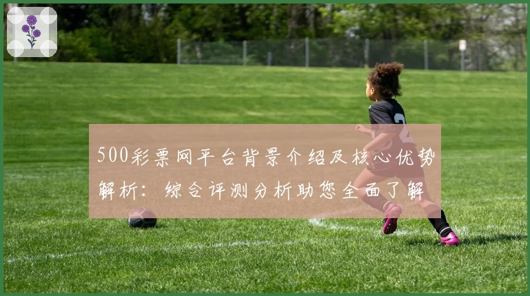 500彩票网平台背景介绍及核心优势解析:综合评测分析助您全面了解
